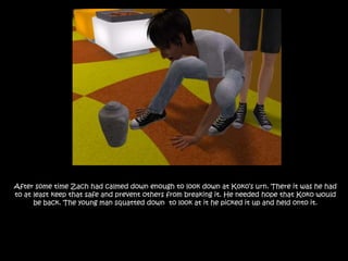 After some time Zach had calmed down enough to look down at Koko’s urn. There it was he had to at least keep that safe and prevent others from breaking it. He needed hope that Koko would be back. The young man squatted down  to look at it he picked it up and held onto it.