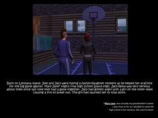 Back on Lenmana island. Joel and Jacy were having a father/daughter moment as he helped her practice for the big game against  Mary Jane* High’s rival high school Island High. Jacy-Nova was very nervous about them since last time they had a game together. Jacy had gotten angry with a girl on the other team causing a fire to break out. The girl had taunted her to that point.*Mary-Janewas actually my grandmother’s name. I was close to her so I decided to name the high school in her memory. She used to teach.