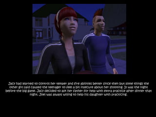 Jacy had learned to control her temper and fire abilities better since then but some things the other girl said caused the teenager to feel a bit insecure about her shooting. It was the night before the big game. Jacy decided to ask her father for help with extra practice after dinner that night. Joel was always willing to help his daughter with practicing.