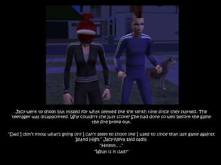 Jacy went to shoot but missed for what seemed like the tenth time since they started. The teenager was disappointed. Why couldn’t she just score? She had done so well before the game the fire broke out.“Dad I don’t know what’s going on? I can’t seem to shoot like I used to since that last game against Island High.” Jacy-Nova said sadly.“Hmmm….”“What is it dad?”