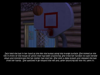 Jacy held the ball in her hand as she felt the bumps along the orange surface. She looked at the net in front of the house of which they had been practicing. She tried her hardest to calm herself down and concentrate like her father had told her. She took a deep breath and released the ball from her hands.  She watched it go toward the net and, after bouncing off the rim, went in.