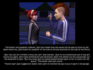 The father and daughter cheered. Jacy just hoped that she would still be able to score at the game tomorrow. Joel pulled his daughter to the side as the ball bounced to the side of the Porch.“See. You can do it Firefly! I know you can!” Joel started. “Just try to concentrate and if that girl taunts you again, don’t take anything she says personally. She’s only doing it so you would mess up.” He explained to Jacy. “But you could also try saying something else back to her to catch her off guard.” The father said with a wink.“Thanks dad” Jacy hugged her father then went to retrieve the ball to put it back in the garage.