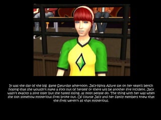 It was the day of the big  game Saturday afternoon. Jacy-Nova Azure sat on her team’s bench hoping that she wouldn’t make a fool out of herself or there will be another fire incident. Jacy wasn’t exactly a sore loser but she hated losing, as most people do. The thing with her was when she lost somehow mysterious fires broke out. Of course Jacy and her family members knew that the fires weren’t all that mysterious.