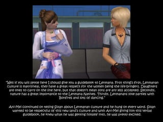 “Well if you will settle here I should give you a guidebook to Lenmana. First thing’s first, Lenmanan culture is matrilineal, they have a great respect for the women being the life-bringers. Daughters are ones to carry on the line here, but that doesn’t mean sons are any less accepted. Secondly, nature has a great importance to the Lenmana Natives. Thirdly, Lenmanans love parties with Bonfires and lots of dancing.”Ani-Mei continued on telling Solan about Lenmanan culture and he hung on every word. Solan wanted to be respectful of this new land’s culture and with Ani-Mei giving him this verbal guidebook, he knew what he was getting himself into, he was pretty excited. 