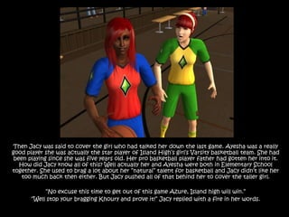 Then Jacy was said to cover the girl who had talked her down the last game. Ayesha was a really good player she was actually the star player of Island High’s girl’s Varsity basketball team. She had been playing since she was five years old. Her pro basketball player father had gotten her into it. How did Jacy know all of this? Well actually her and Ayesha were both in Elementary School together. She used to brag a lot about her “natural” talent for basketball and Jacy didn’t like her too much back then either. But Jacy pushed all of that behind her to cover the taller girl.“No excuse this time to get out of this game Azure, Island high will win.” “Well stop your bragging Khoury and prove it!” Jacy replied with a fire in her words.