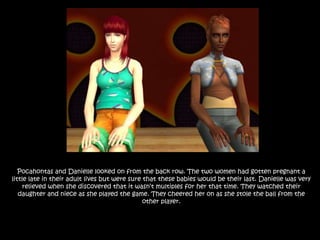 Pocahontas and Danielle looked on from the back row. The two women had gotten pregnant a little late in their adult lives but were sure that these babies would be their last. Danielle was very relieved when she discovered that it wasn’t multiples for her that time. They watched their daughter and niece as she played the game. They cheered her on as she stole the ball from the other player.