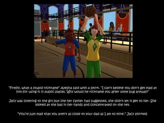 “Firefly, what a stupid nickname” Ayesha said with a smirk. “I can’t believe you don’t get mad at him for using it in public places. Why would he nickname you after some bug anyway?”Jacy was listening to the girl but like her father had suggested, she didn’t let it get to her. She looked at the ball in her hands and concentrated on the net.“You’re just mad that you aren’t as close to your dad as I am to mine.” Jacy smirked.