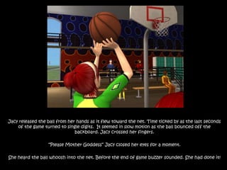 Jacy released the ball from her hands as it flew toward the net. Time ticked by as the last seconds of the game turned to single digits.  It seemed in slow motion as the ball bounced off the backboard. Jacy crossed her fingers.“Please Mother Goddess” Jacy closed her eyes for a moment.She heard the ball whoosh into the net. Before the end of game buzzer sounded. She had done it! 