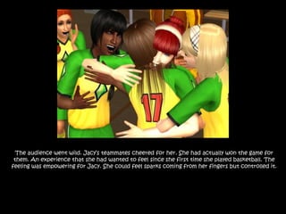 The audience went wild. Jacy’s teammates cheered for her. She had actually won the game for them. An experience that she had wanted to feel since she first time she played basketball. The feeling was empowering for Jacy. She could feel sparks coming from her fingers but controlled it. 