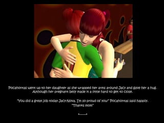 Pocahontas went up to her daughter as she wrapped her arms around Jacy and gave her a hug. Although her pregnant belly made it a little hard to get to close. “You did a great job today Jacy-Nova. I’m so proud of you!” Pocahontas said happily.“Thanks mom”*-------*