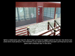 While a celebration was had for Jacy’s team winning the biggest game of the year the dorms had some more stuff going on. The freshmen Crow, Rozie and Sinopa had been working hard as they spent their freshman year in the dorm.