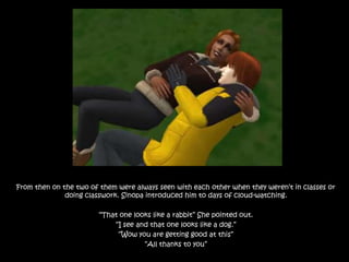 From then on the two of them were always seen with each other when they weren’t in classes or doing classwork. Sinopa introduced him to days of cloud-watching.“That one looks like a rabbit” She pointed out.“I see and that one looks like a dog.”“Wow you are getting good at this”“All thanks to you”