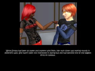 While Sinopa had been all sweet and stalkery with Felix. Her twin sister was making rounds in different ways. She hadn’t been too interested in dating but she had become one of the biggest flirts on campus.