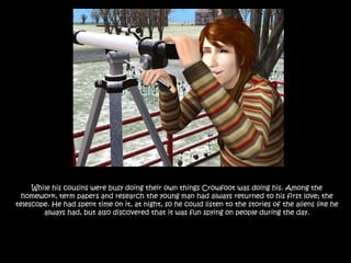 While his cousins were busy doing their own things Crowfoot was doing his. Among the homework, term papers and research the young man had always returned to his first love; the telescope. He had spent time on it, at night, so he could listen to the stories of the aliens like he always had, but also discovered that it was fun spying on people during the day.