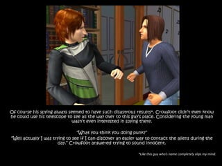 Of course his spying always seemed to have such disastrous results*. Crowfoot didn’t even know he could use his telescope to see all the way over to this guy’s place. Considering the young man wasn’t even interested in spying there.“What you think you doing punk?”“Well actually I was trying to see if I can discover an easier way to contact the aliens during the day.” Crowfoot answered trying to sound innocent.*Like this guy who’s name completely slips my mind.