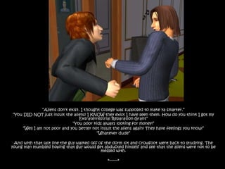 “Aliens don’t exist. I thought college was supposed to make ya smarter.”“You DID NOT just insult the aliens! I KNOW they exist I have seen them. How do you think I got my Extraterrestrial Reparation Grant”“You poor kids always looking for money!”“Well I am not poor and you better not insult the aliens again! They have feelings you know!”“Whatever dude”And with that last line the guy walked off of the dorm lot and crowfoot went back to studying. The young man mumbled hoping that guy would get abducted himself and see that the aliens were not to be messed with.*-------*