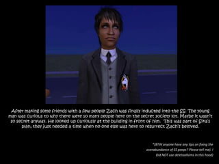 After making some friends with a few people Zach was finally inducted into the SS. The young man was curious to why there were so many people here on the secret society lot. Maybe it wasn’t so secret anyway. He looked up curiously at the building in front of him.  This was part of Sika’s plan; they just needed a time when no one else was here to resurrect Zach’s beloved.*(BTW anyone have any tips on fixing the overabundance of SS peeps? Please tell me). I Did NOT use deletaallsims in this hood)