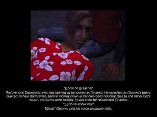 “Come on Breathe!”
Before long Desmond‟s eyes had opened as he looked at Ohanko. He watched as Ohanko‟s burns
started to heal themselves, before looking down at his own body noticing that by the other boy‟s
                touch, his burns were healing. It was then he recognized Ohanko.
                                      “I-I do kn-know you!”
                           What?” Ohanko said his voice unusually high.
 