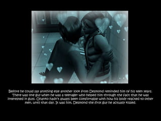 Before he could say anything else another look from Desmond reminded him of his teen years.
   There was one guy when he was a teenager who helped him through the fact that he was
interested in guys. Ohanko hadn‟t always been comfortable with how his body reacted to other
           men, until that day. It was him, Desmond the first guy he actually kissed.
 