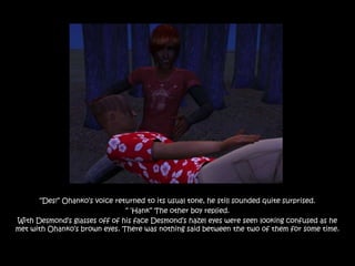 “Des!” Ohanko‟s voice returned to its usual tone, he still sounded quite surprised.
                               “ „Hank” The other boy replied.
With Desmond‟s glasses off of his face Desmond‟s hazel eyes were seen looking confused as he
met with Ohanko‟s brown eyes. There was nothing said between the two of them for some time.
 