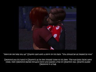 “Here let me help you up” Ohanko said with a smirk on his face. “You should be all healed by now”

Desmond put his hand in Ohanko‟s as he felt himself come to his feet. The two boys faces were
 close, then Desmond leaned forward more and placed a kiss on Ohanko‟s lips. Ohanko pulled
                                    Desmond in a hug.
 