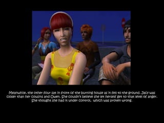 Meanwhile, the other four sat in front of the burning house as it fell to the ground. Jacy was
closer than her cousins and Owen. She couldn‟t believe she let herself get to that level of anger.
                She thought she had it under control, which was proven wrong.
 