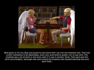 With Solan on his trip, Bliss and Euphoria had found their way into the simselves lives. They had
  proven themselves to be dependable, smart and, according to Ayleen, fun to play with. The
 simselves saw a lot of Koko in the twins, even if it was in another „verse. They were also very
perky and energetic. Although they were among the simselves they enjoyed spending time with
                                           each other.
 