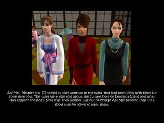 Ani-Mei, Mystery and SG talked as they went up to the twins that had been living with them for
 some time now. The twins were also told about the culture here on Lenmana Island and what
 they respect the most. Now that their mother was out of college Ani-Mei believed that it‟s a
                             good time for Koko to meet them.
 