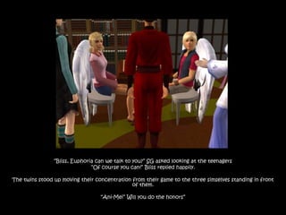 “Bliss, Euphoria can we talk to you?” SG asked looking at the teenagers
                               “Of course you can!” Bliss replied happily.

The twins stood up moving their concentration from their game to the three simselves standing in front
                                              of them.

                                  “Ani-Mei” Will you do the honors”
 