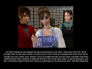 Ani-Mei nodded as she stepped forward and looked at the twins. They were from her „verse
brought here to see their mother, as well as live in this „verse as a change from their birth „verse.
“Alright you two, Koko, Your mother is out of college married and you have a younger half-sister
named Oneste here. I believe it might be time for you to see each other. It may be awkward, and
your real father doesn‟t exist here. Zach is a good guy so you should be fine.” Ani-Mei explained.
 