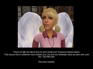“That‟s ok! We can figure how to work things out!” Euphoria replied happily.
“The culture here is different than Hidden City. I‟m sure you remember what we went over with
                                      you.” Ani-Mei said.

                                     The twins nodded.
 