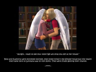 “Alright , ready to see your mom? We will drop you off at her house.”

Bliss and Euphoria were extremely excited, they loved living in the Simself house but the reason
      they came here to Lenmana was to visit Koko. They were finally getting their chance.

                                            ~*****~
 