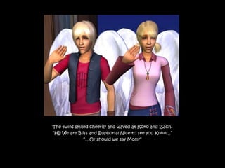 The twins smiled cheerily and waved at Koko and Zach.
“HI! We are Bliss and Euphoria! Nice to see you Koko…”
               “…Or should we say Mom?”
 