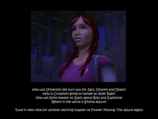 How will University life turn out for Jacy, Ohanko and Dyami?
                How is Crowfoot going to handle an Alien Baby?
            How will Koko explain to Zach about Bliss and Euphoria?
                       Where in the world is Siksika Azure?

Tune in next time for another exciting chapter of Forever Flowing: The Azure legacy
 