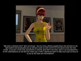 “We have a dilemma here!” She continued. “As you know, Siksika passed down the heirship to me
   right before she graduated and as heiress I have to take control of the family once the time
 comes. I just got a note that said Siksika is missing. She didn‟t tell mom, dad or our grandparents
of her whereabouts all she left for them was a note. I obviously have no idea and I was curious to
                                if any of you have any information?”
 