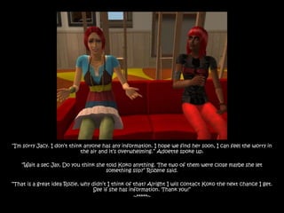 “I‟m sorry Jacy. I don‟t think anyone has any information. I hope we find her soon, I can feel the worry in
                             the air and it‟s overwhelming.” Adoette spoke up.

    “Wait a sec Jay, Do you think she told Koko anything. The two of them were close maybe she let
                                      something slip?” Rozene said.

“That is a great idea Rozie, why didn‟t I think of that? Alright I will contact Koko the next chance I get.
                                  See if she has information. Thank you!”
                                                   ~*****~
 