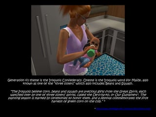 Generation 4‟s theme is the Iroquois Confederacy. Oneste is the Iroquois word for Maize, also
         known as one of the “three sisters” which also includes Beans and Squash.

 “The Iroquois believe corn, beans and squash are precious gifts from the Great Spirit, each
 watched over by one of three sisters‟ spirits, called the De-o-ha-ko, or Our Sustainers". The
planting season is marked by ceremonies to honor them, and a festival commemorates the first
                             harvest of green corn on the cob.” *

                                                          * http://www.reneesgarden.com/articles/3sisters.html
 