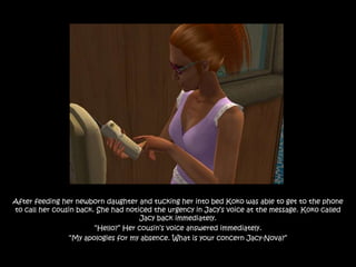 After feeding her newborn daughter and tucking her into bed Koko was able to get to the phone
to call her cousin back. She had noticed the urgency in Jacy‟s voice at the message. Koko called
                                     Jacy back immediately.
                        “Hello?” Her cousin‟s voice answered immediately.
                “My apologies for my absence. What is your concern Jacy-Nova?”
 