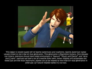 This legacy is loosely based off of Native Americans and traditions. Native American names
usually linked to the tribe of that generation. This generation is Blackfoot Indians. Only females
can inherit, everyone should have hobby enthusiasm in “Nature” “Music and Dance”, and “Arts
  and Crafts”, basically we have a lot of creative folks here. (other hobbies are acceptable too
 these just are the most important). Names will all be related to the tribe for that generation in
                          some way. Or nature related names if I run out.
 