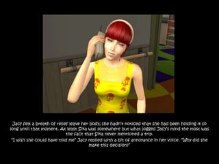 Jacy felt a breath of relief leave her body; she hadn‟t noticed that she had been holding it so
long until that moment. At least Sika was somewhere but what jogged Jacy‟s mind the most was
                             the fact that Sika never mentioned a trip.
 “I wish she could have told me” Jacy replied with a bit of annoyance in her voice. “Why did she
                                        make this decision?”
 