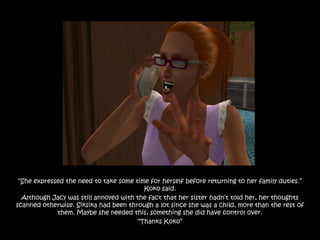 “She expressed the need to take some time for herself before returning to her family duties.”
                                         Koko said.
  Although Jacy was still annoyed with the fact that her sister hadn‟t told her, her thoughts
scanned otherwise. Siksika had been through a lot since she was a child, more than the rest of
             them. Maybe she needed this, something she did have control over.
                                       “Thanks Koko”
 