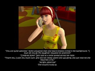 “You are quite welcome.” Koko answered then she heard Oneste crying in the background. “I
                     must let you go My daughter requests my attention”
                 “Congrats Koko” Jacy said as a smile spread across her face.
“Thank you, I wish you much luck. She did not reveal where she was going, she just told me she
                                      required a trip.”
                                     “Alright, good bye”
                                    The cousins hung up.
 