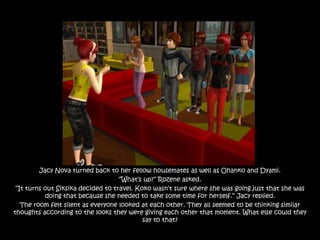 Jacy Nova turned back to her fellow housemates as well as Ohanko and Dyami.
                                    “What‟s up?” Rozene asked.
 “It turns out Siksika decided to travel. Koko wasn‟t sure where she was going just that she was
           doing that because she needed to take some time for herself.” Jacy replied.
   The room felt silent as everyone looked at each other. They all seemed to be thinking similar
thoughts according to the looks they were giving each other that moment. What else could they
                                            say to that?
 