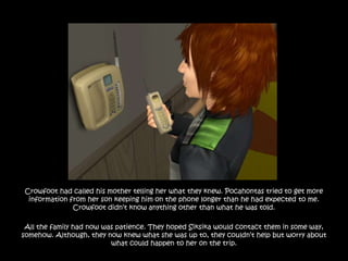 Crowfoot had called his mother telling her what they knew. Pocahontas tried to get more
 information from her son keeping him on the phone longer than he had expected to me.
              Crowfoot didn‟t know anything other than what he was told.

 All the family had now was patience. They hoped Siksika would contact them in some way,
somehow. Although, they now knew what she was up to, they couldn‟t help but worry about
                          what could happen to her on the trip.
 