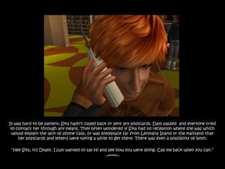 It was hard to be patient; Sika hadn‟t called back or sent any postcards. Days passed and everyone tried
 to contact her through any means. They often wondered if Sika had no reception where she was which
  would explain the lack of phone calls, or was someplace far from Lenmana Island or the mainland that
     her postcards and letters were taking a while to get there. There was even a possibility of both.

 “Hey Siks, it‟s Dyami. I just wanted to say Hi and see how you were doing. Call me back when you can.”
                                                   ~*****~
 