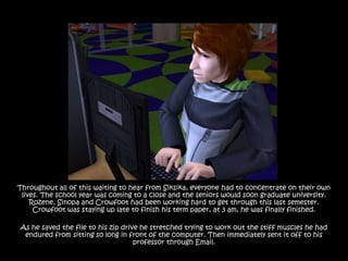 Throughout all of this waiting to hear from Siksika, everyone had to concentrate on their own
 lives. The school year was coming to a close and the seniors would soon graduate university.
    Rozene, Sinopa and Crowfoot had been working hard to get through this last semester.
     Crowfoot was staying up late to finish his term paper, at 3 am, he was finally finished.

As he saved the file to his zip drive he stretched trying to work out the stiff muscles he had
 endured from sitting so long in front of the computer. Then immediately sent it off to his
                                    professor through Email.
 