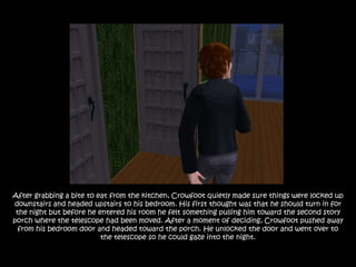 After grabbing a bite to eat from the kitchen, Crowfoot quietly made sure things were locked up
downstairs and headed upstairs to his bedroom. His first thought was that he should turn in for
 the night but before he entered his room he felt something pulling him toward the second story
porch where the telescope had been moved. After a moment of deciding, Crowfoot pushed away
  from his bedroom door and headed toward the porch. He unlocked the door and went over to
                          the telescope so he could gaze into the night.
 