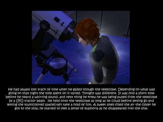 He had always lost track of time when he gazed though the telescope. Depending on what was
  going on that night the time spent on it varied. Tonight was different. It was only a short time
before he heard a whirring sound, and next thing he knew he was being pulled from the telescope
   by a UFO tractor beam. He held onto the telescope as long as he could before letting go and
 letting the multicolored spacecraft take a hold of him. A sweet smell filled the air the closer he
       got to the ship; he started to feel a sense of euphoria as he disappeared into the ship.
 