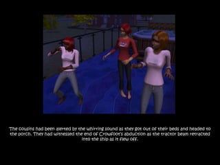 The cousins had been alerted by the whirring sound as they got out of their beds and headed to
the porch. They had witnessed the end of Crowfoot‟s abduction as the tractor beam retracted
                                  into the ship as it flew off.
 