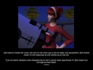 Jacy Nova crossed her arms; the look on her face was a mix of anger and amusement. She moved
                     closer to the telescope as she looked up at the sky.

 “Can my family members stop disappearing on me? I would really appreciate it!” She called out
                                   through gritted teeth.
                                          ~*****~
 